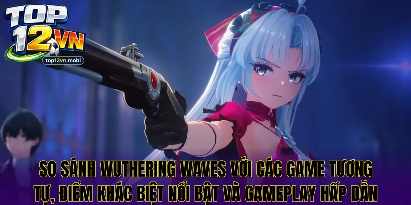 So sánh Wuthering Waves với các game tương tự, điểm khác biệt nổi bật và gameplay hấp dẫn